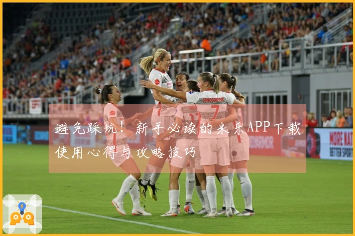 避免踩坑！新手必读的米乐APP下载使用心得与攻略技巧